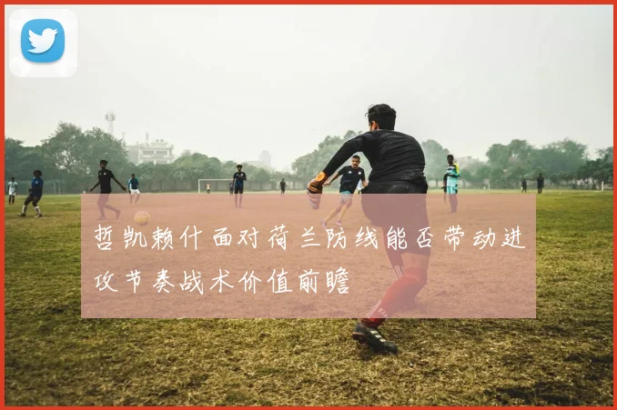 哲凯赖什面对荷兰防线能否带动进攻节奏战术价值前瞻
