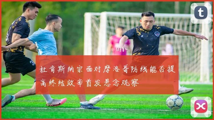 杜肯斯纳宗面对摩洛哥防线能否提高终结效率首发悬念观察