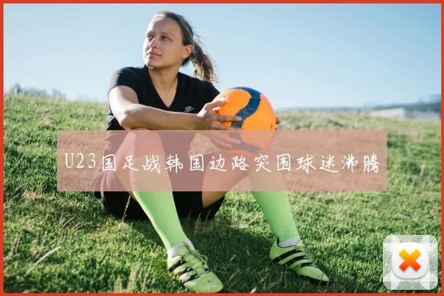 U23国足战韩国边路突围球迷沸腾