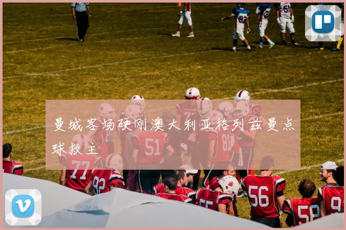 曼城客场硬刚澳大利亚格列兹曼点球救主