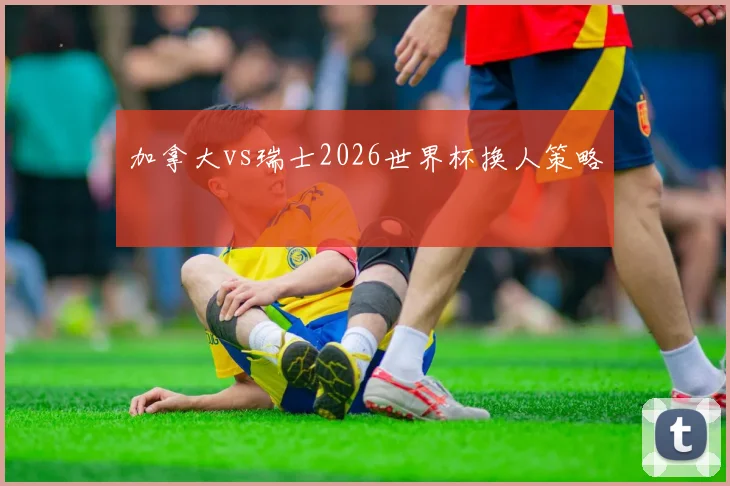 加拿大vs瑞士2026世界杯换人策略