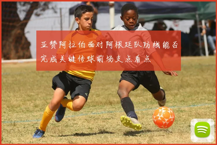 亚赞阿拉伯面对阿根廷队防线能否完成关键传球前场支点看点