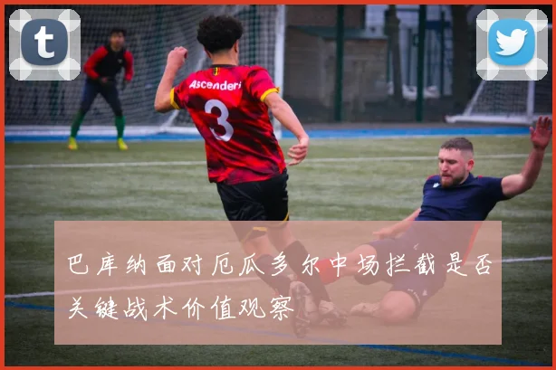 巴库纳面对厄瓜多尔中场拦截是否关键战术价值观察