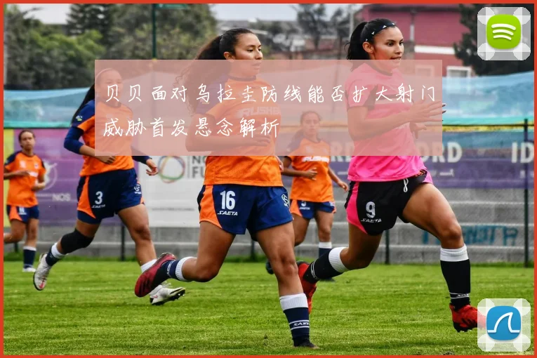 贝贝面对乌拉圭防线能否扩大射门威胁首发悬念解析
