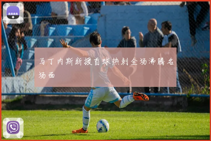 马丁内斯新援首球热刺全场沸腾名场面