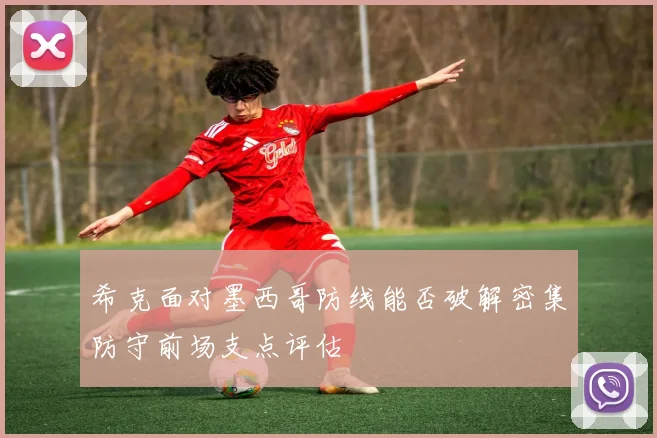 希克面对墨西哥防线能否破解密集防守前场支点评估