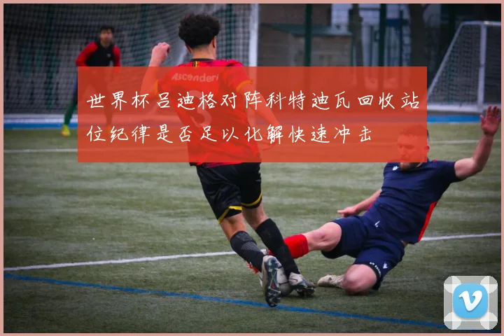 世界杯吕迪格对阵科特迪瓦回收站位纪律是否足以化解快速冲击