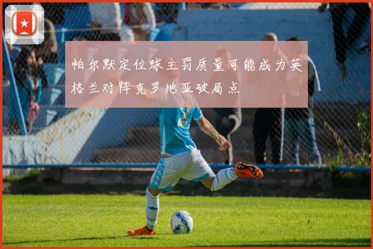 帕尔默定位球主罚质量可能成为英格兰对阵克罗地亚破局点
