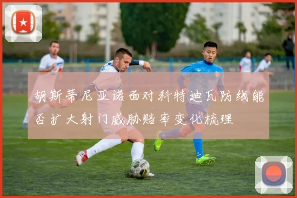 胡斯蒂尼亚诺面对科特迪瓦防线能否扩大射门威胁赔率变化梳理
