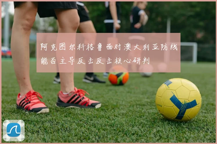 阿克图尔科格鲁面对澳大利亚防线能否主导反击反击核心研判