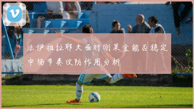 法伊祖拉耶夫面对刚果金能否稳定中场节奏攻防作用分析
