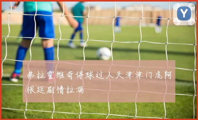 弗拉霍维奇停球过人天津津门虎阿根廷剧情拉满