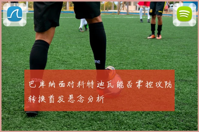 巴库纳面对科特迪瓦能否掌控攻防转换首发悬念分析