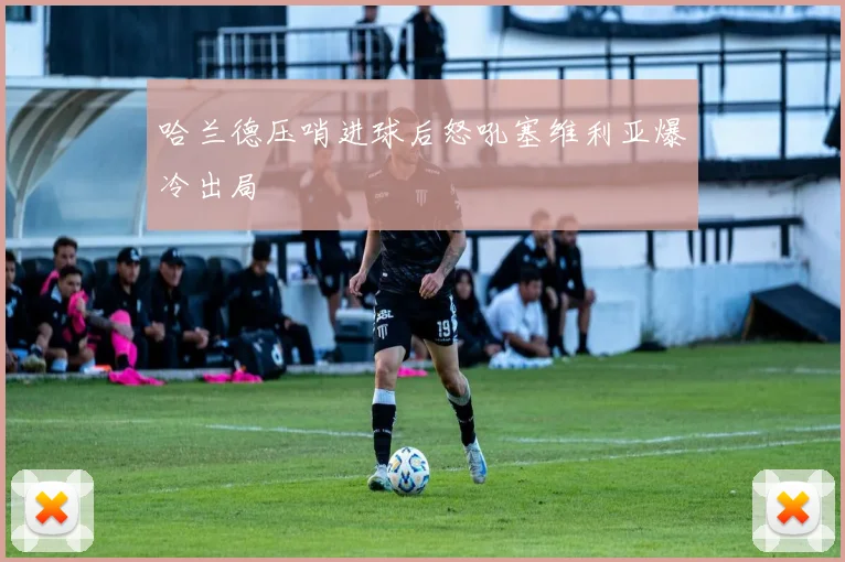 哈兰德压哨进球后怒吼塞维利亚爆冷出局