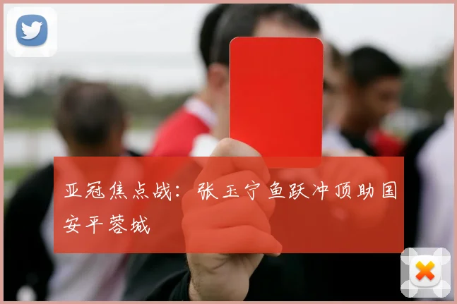 亚冠焦点战：张玉宁鱼跃冲顶助国安平蓉城