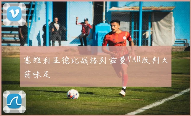 塞维利亚德比战格列兹曼VAR改判火药味足