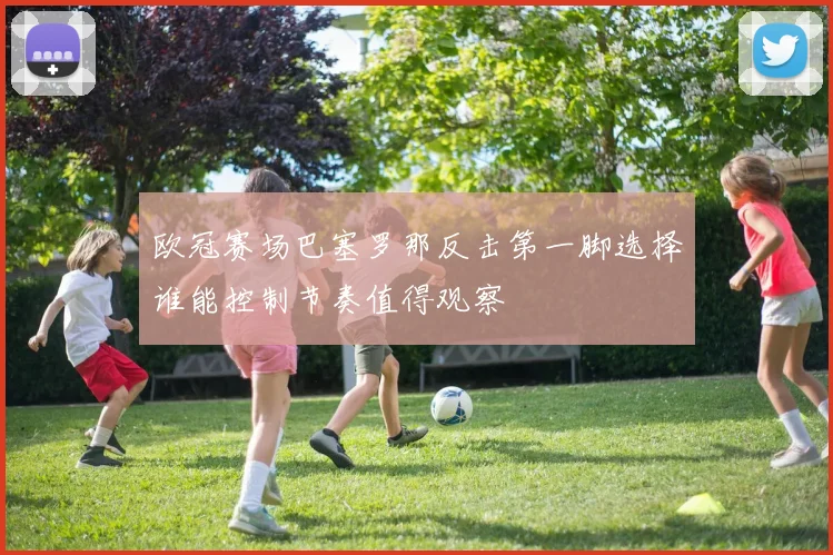 欧冠赛场巴塞罗那反击第一脚选择谁能控制节奏值得观察