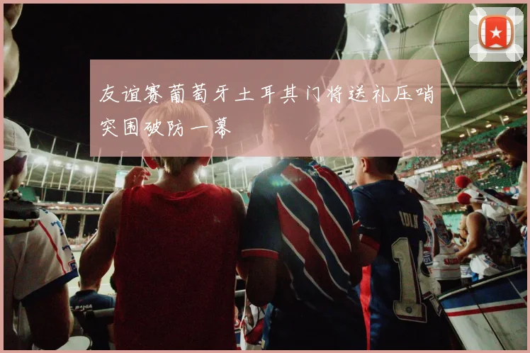 友谊赛葡萄牙土耳其门将送礼压哨突围破防一幕