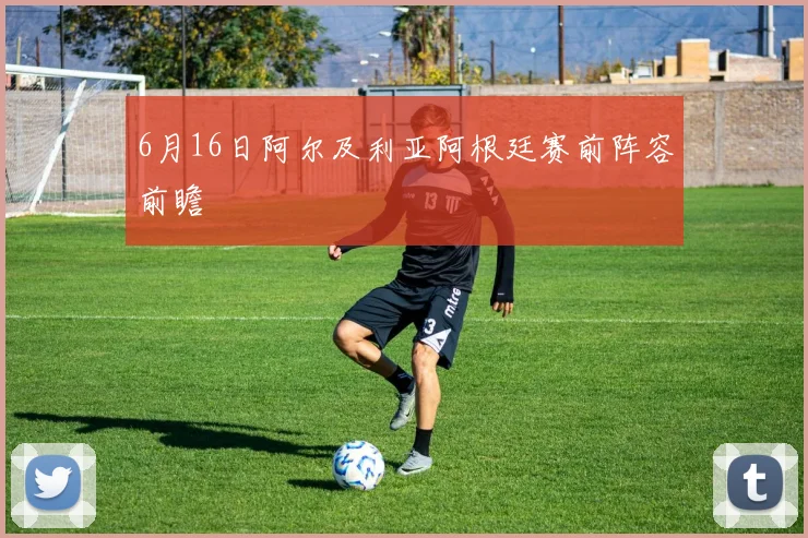 6月16日阿尔及利亚阿根廷赛前阵容前瞻