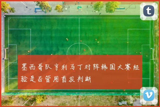 墨西哥队亨利马丁对阵韩国大赛经验是否管用首发判断