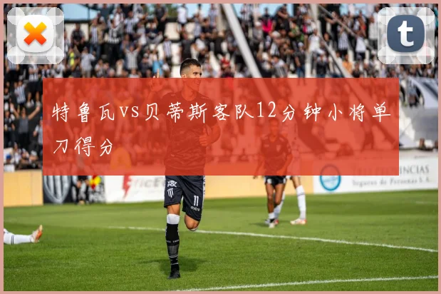 特鲁瓦vs贝蒂斯客队12分钟小将单刀得分