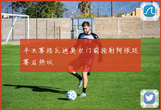 半决赛格瓦迪奥尔门前抢射阿根廷赛后热议