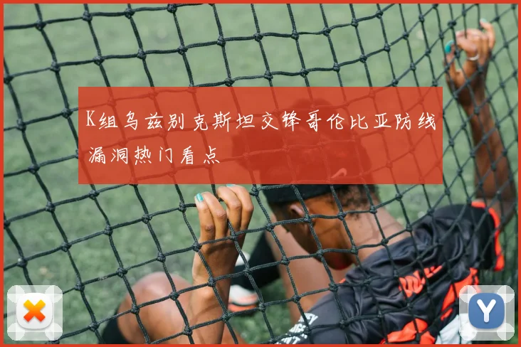 K组乌兹别克斯坦交锋哥伦比亚防线漏洞热门看点