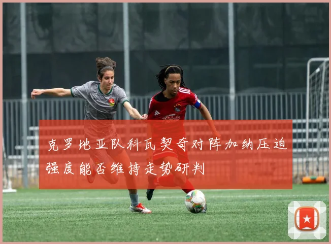 克罗地亚队科瓦契奇对阵加纳压迫强度能否维持走势研判