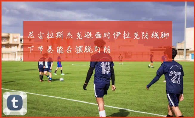 尼古拉斯杰克逊面对伊拉克防线脚下节奏能否摆脱盯防