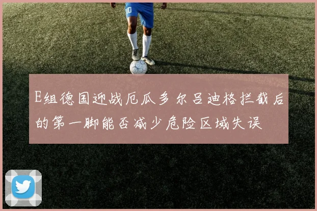 E组德国迎战厄瓜多尔吕迪格拦截后的第一脚能否减少危险区域失误