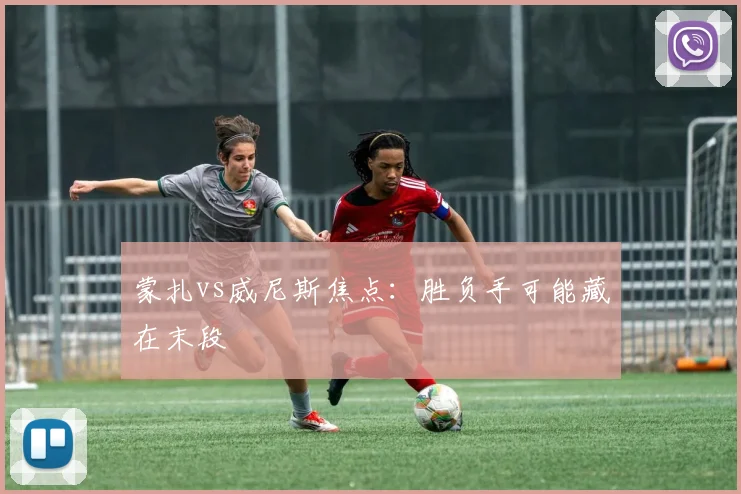 蒙扎vs威尼斯焦点:胜负手可能藏在末段