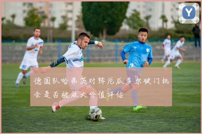 德国队哈弗茨对阵厄瓜多尔破门机会是否被放大价值评估