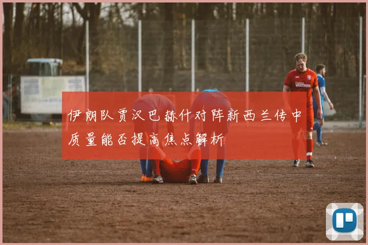 伊朗队贾汉巴赫什对阵新西兰传中质量能否提高焦点解析