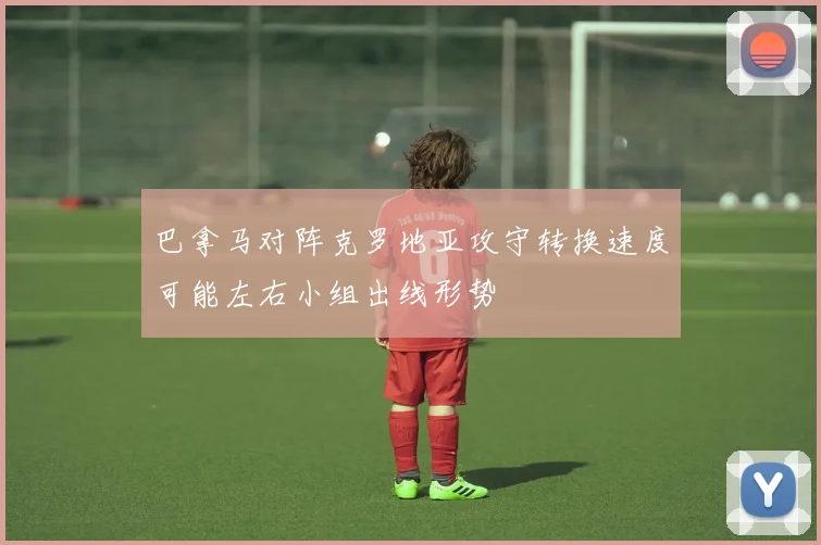 巴拿马对阵克罗地亚攻守转换速度可能左右小组出线形势