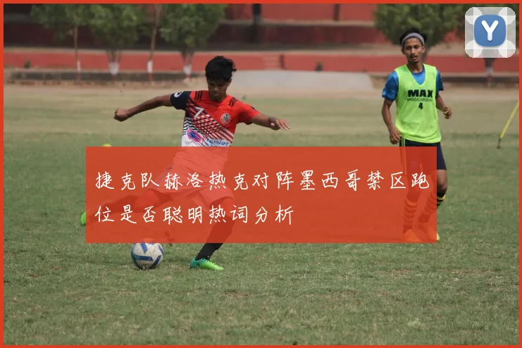 捷克队赫洛热克对阵墨西哥禁区跑位是否聪明热词分析