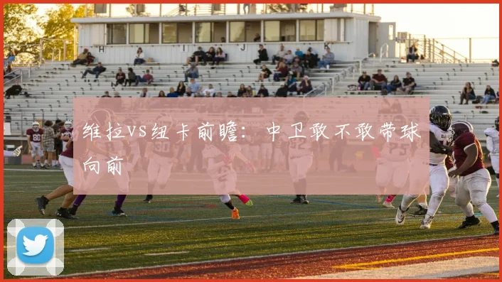 维拉vs纽卡前瞻：中卫敢不敢带球向前