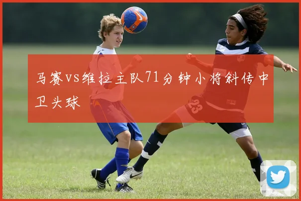 马赛vs维拉主队71分钟小将斜传中卫头球