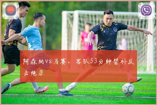 阿森纳vs马赛,客队53分钟替补反击绝杀